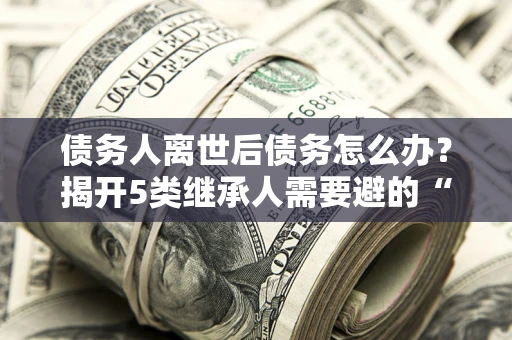 武汉债务人离世后债务怎么办？揭开5类继承人需要避的“坑”