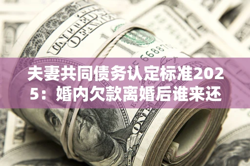 武汉夫妻共同债务认定标准2025:婚内欠款离婚后谁来还? 武汉夫妻共同债务认定标准2025:婚内欠款离婚后谁来还?