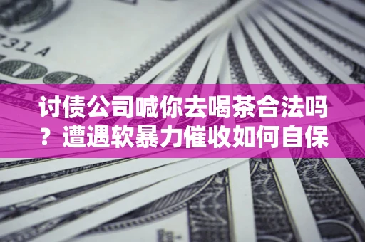 武汉讨债公司喊你去喝茶合法吗？遭遇软暴力催收如何自保？