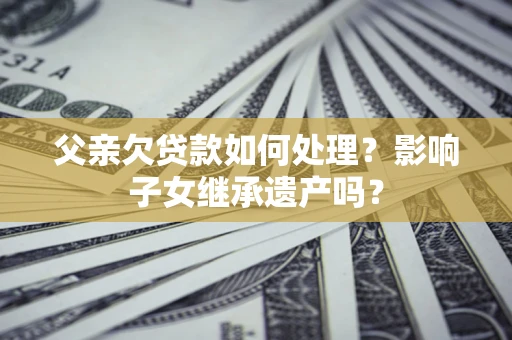 武汉父亲欠贷款如何处理?影响子女继承遗产吗? 武汉父亲欠贷款如何处理?影响子女继承遗产吗?