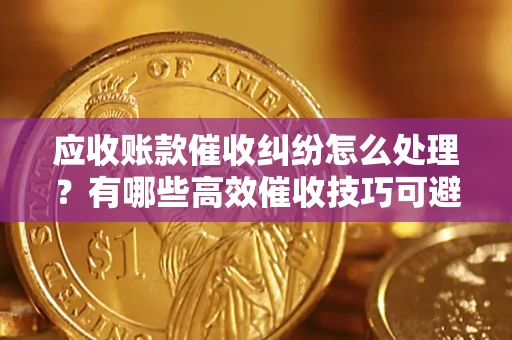 武汉应收账款催收纠纷怎么处理？有哪些高效催收技巧可避免坏账？